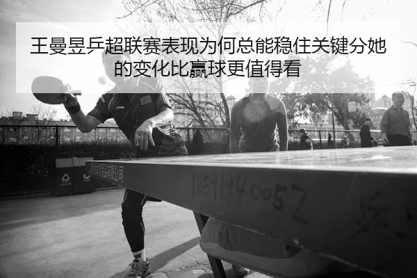 王曼昱乒超联赛表现为何总能稳住关键分她的变化比赢球更值得看