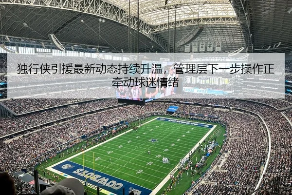 独行侠引援最新动态持续升温，管理层下一步操作正牵动球迷情绪